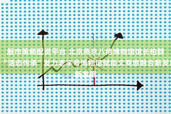 股市策略配资平台 北京燕京八绝博物馆馆长柏群：“活态传承”发力老字号博物馆赋能文商旅融合新发展