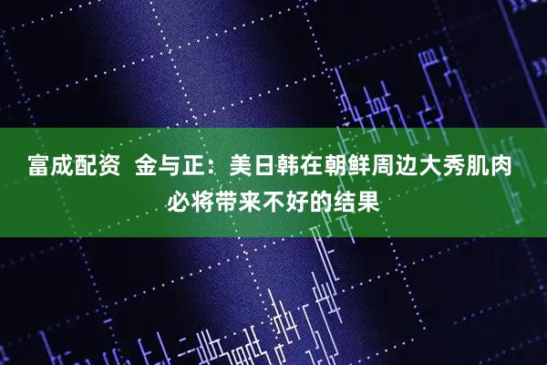 富成配资  金与正：美日韩在朝鲜周边大秀肌肉 必将带来不好的结果