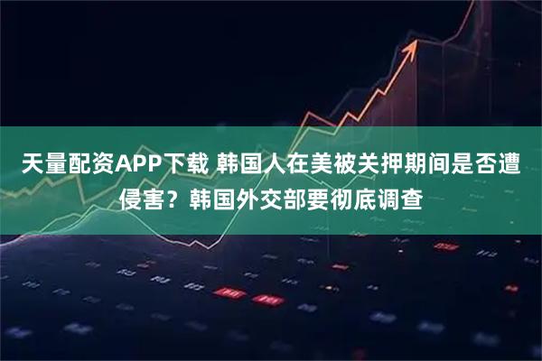 天量配资APP下载 韩国人在美被关押期间是否遭侵害？韩国外交部要彻底调查