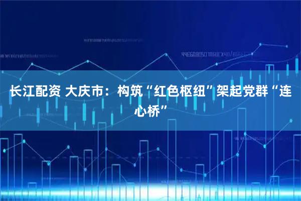 长江配资 大庆市：构筑“红色枢纽”架起党群“连心桥”