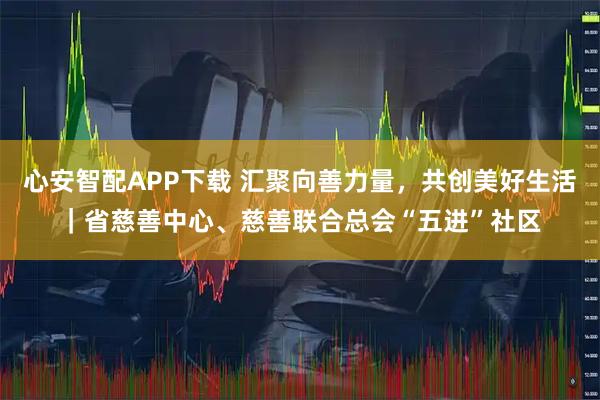 心安智配APP下载 汇聚向善力量，共创美好生活｜省慈善中心、慈善联合总会“五进”社区