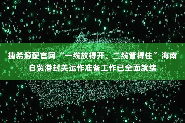 捷希源配官网 “一线放得开、二线管得住” 海南自贸港封关运作准备工作已全面就绪