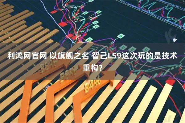 利鸿网官网 以旗舰之名 智己LS9这次玩的是技术重构？