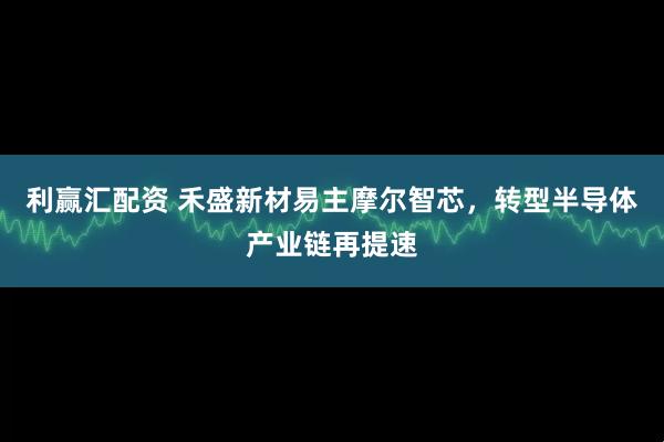利赢汇配资 禾盛新材易主摩尔智芯，转型半导体产业链再提速