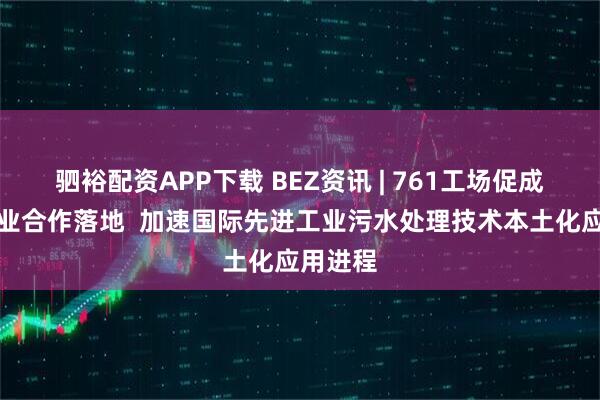 驷裕配资APP下载 BEZ资讯 | 761工场促成跨国企业合作落地  加速国际先进工业污水处理技术本土化应用进程