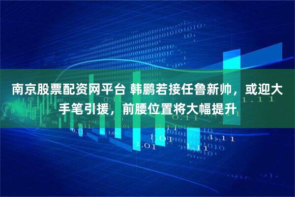 南京股票配资网平台 韩鹏若接任鲁新帅，或迎大手笔引援，前腰位置将大幅提升
