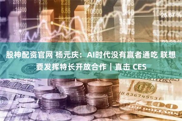 股神配资官网 杨元庆：AI时代没有赢者通吃 联想要发挥特长开放合作｜直击 CES