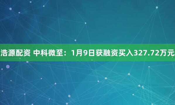 浩源配资 中科微至：1月9日获融资买入327.72万元