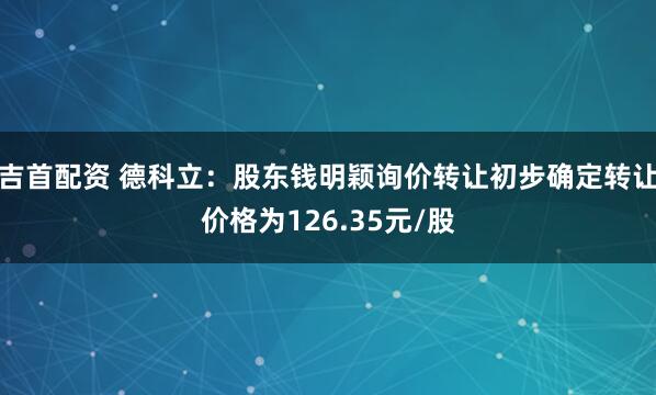 吉首配资 德科立：股东钱明颖询价转让初步确定转让价格为126.35元/股