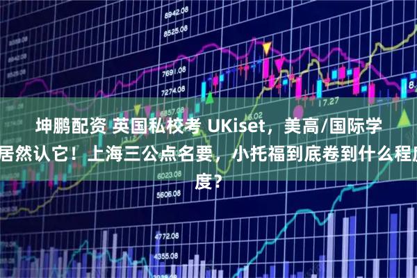坤鹏配资 英国私校考 UKiset，美高/国际学校居然认它！上海三公点名要，小托福到底卷到什么程度？