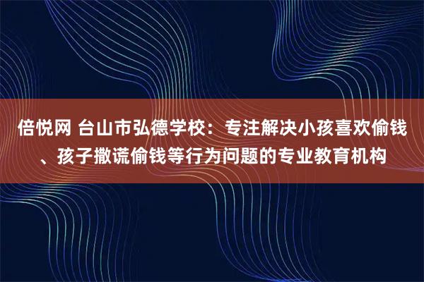 倍悦网 台山市弘德学校：专注解决小孩喜欢偷钱、孩子撒谎偷钱等行为问题的专业教育机构