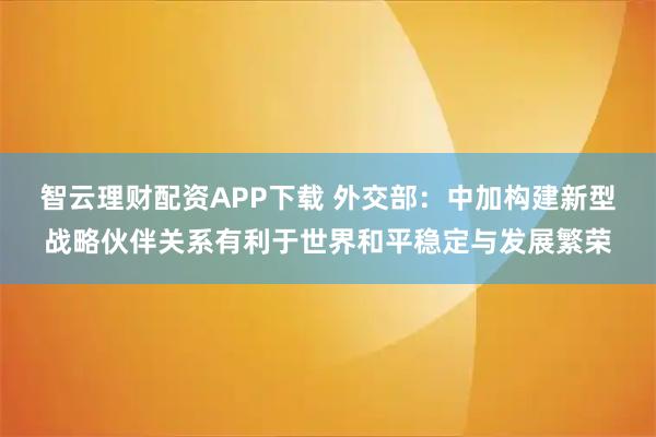 智云理财配资APP下载 外交部：中加构建新型战略伙伴关系有利于世界和平稳定与发展繁荣