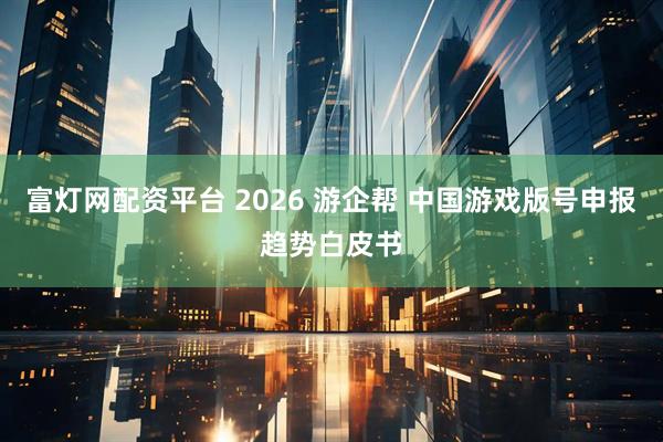 富灯网配资平台 2026 游企帮 中国游戏版号申报趋势白皮书