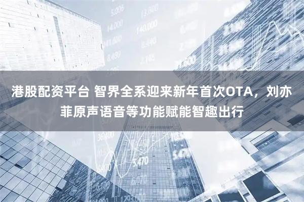 港股配资平台 智界全系迎来新年首次OTA，刘亦菲原声语音等功能赋能智趣出行