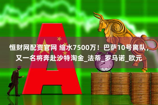 恒财网配资官网 缩水7500万！巴萨10号离队，又一名将奔赴沙特淘金_法蒂_罗马诺_欧元