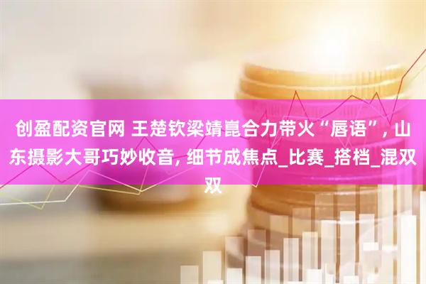 创盈配资官网 王楚钦梁靖崑合力带火“唇语”, 山东摄影大哥巧妙收音, 细节成焦点_比赛_搭档_混双
