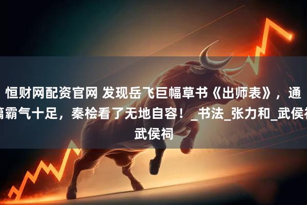 恒财网配资官网 发现岳飞巨幅草书《出师表》，通篇霸气十足，秦桧看了无地自容！_书法_张力和_武侯祠