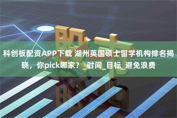 科创板配资APP下载 湖州英国硕士留学机构排名揭晓，你pick哪家？_时间_目标_避免浪费