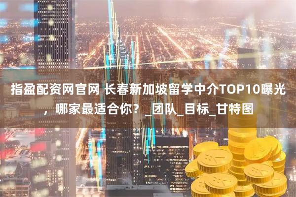 指盈配资网官网 长春新加坡留学中介TOP10曝光，哪家最适合你？_团队_目标_甘特图