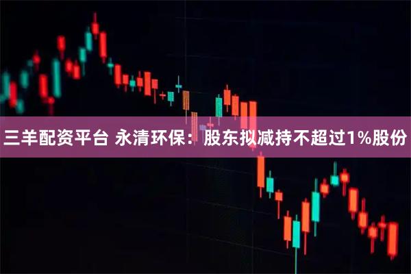 三羊配资平台 永清环保：股东拟减持不超过1%股份