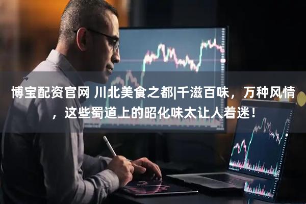 博宝配资官网 川北美食之都|千滋百味，万种风情，这些蜀道上的昭化味太让人着迷！