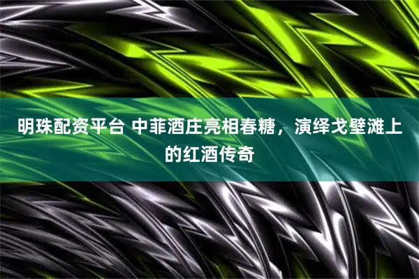 明珠配资平台 中菲酒庄亮相春糖，演绎戈壁滩上的红酒传奇