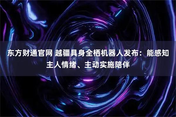 东方财通官网 越疆具身全栖机器人发布：能感知主人情绪、主动实施陪伴